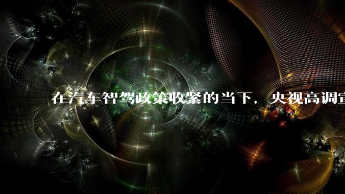 在汽车智驾政策收紧的当下，央视高调宣传华为乾崑智驾ADS4.0，透露了什么信号？