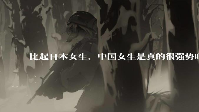 比起日本女生，中国女生是真的很强势吗？