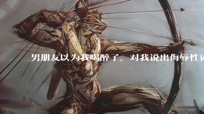 男朋友以为我喝醉了，对我说出侮辱性词汇，我该怎么办？